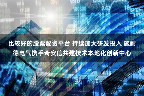 比较好的股票配资平台 持续加大研发投入 施耐德电气携手奇安信共建技术本地化创新中心