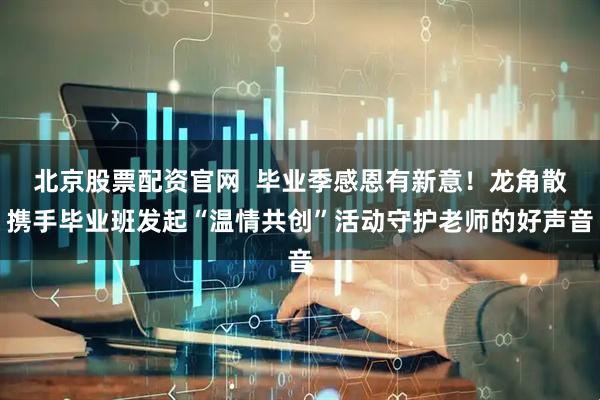 北京股票配资官网  毕业季感恩有新意！龙角散携手毕业班发起“温情共创”活动守护老师的好声音