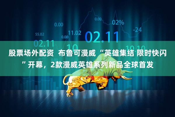 股票场外配资  布鲁可漫威 “英雄集结 限时快闪”开幕，2款漫威英雄系列新品全球首发