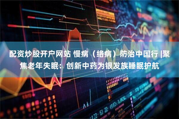 配资炒股开户网站 慢病（络病）防治中国行 |聚焦老年失眠：创新中药为银发族睡眠护航