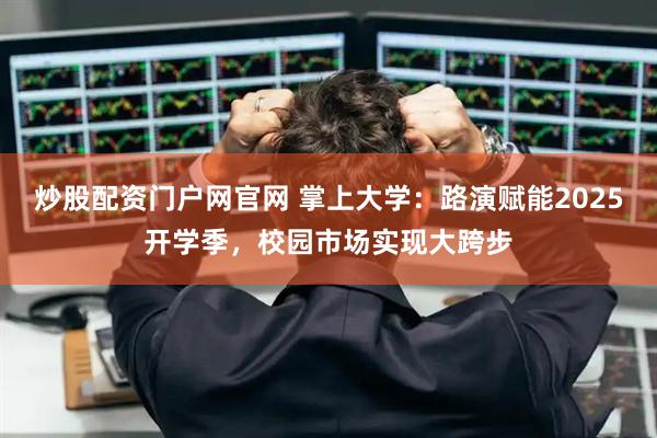 炒股配资门户网官网 掌上大学：路演赋能2025开学季，校园市场实现大跨步