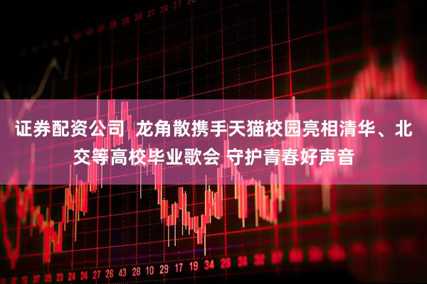 证券配资公司  龙角散携手天猫校园亮相清华、北交等高校毕业歌会 守护青春好声音