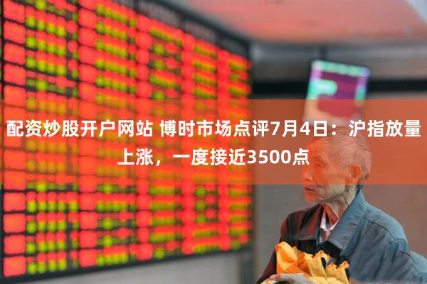 配资炒股开户网站 博时市场点评7月4日：沪指放量上涨，一度接近3500点
