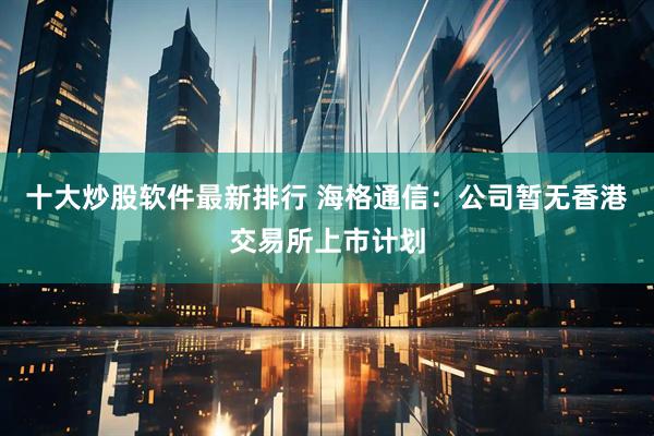 十大炒股软件最新排行 海格通信：公司暂无香港交易所上市计划