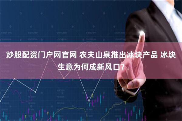 炒股配资门户网官网 农夫山泉推出冰块产品 冰块生意为何成新风口？