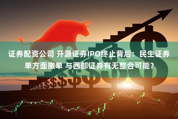 证券配资公司 开源证券IPO终止背后：民生证券单方面撤单 与西部证券有无整合可能？