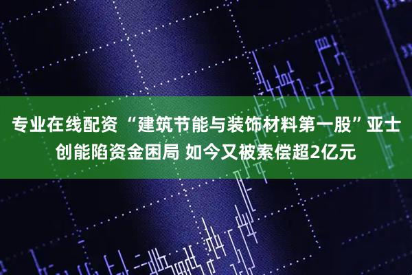 专业在线配资 “建筑节能与装饰材料第一股”亚士创能陷资金困局 如今又被索偿超2亿元