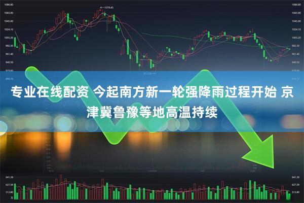 专业在线配资 今起南方新一轮强降雨过程开始 京津冀鲁豫等地高温持续