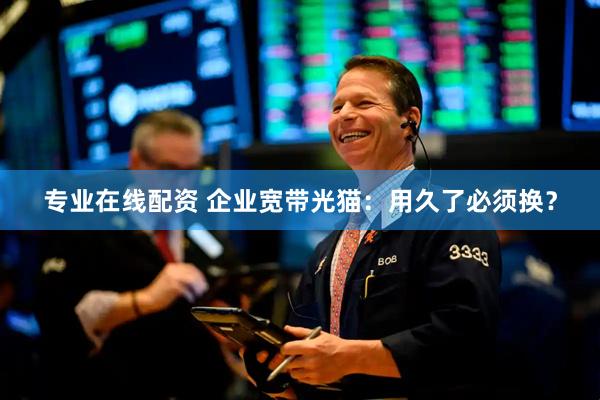 专业在线配资 企业宽带光猫：用久了必须换？