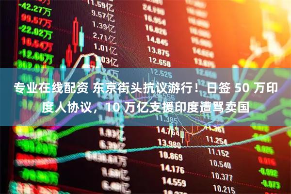 专业在线配资 东京街头抗议游行！日签 50 万印度人协议，10 万亿支援印度遭骂卖国