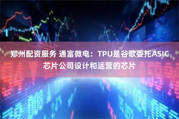 郑州配资服务 通富微电：TPU是谷歌委托ASIC芯片公司设计和运营的芯片