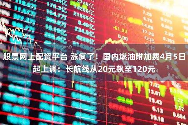 股票网上配资平台 涨疯了！国内燃油附加费4月5日起上调：长航线从20元飙至120元