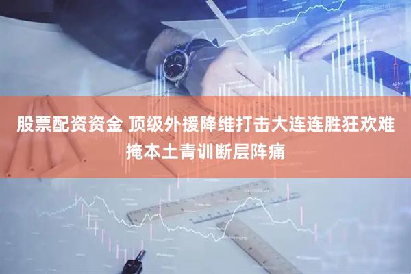 股票配资资金 顶级外援降维打击大连连胜狂欢难掩本土青训断层阵痛