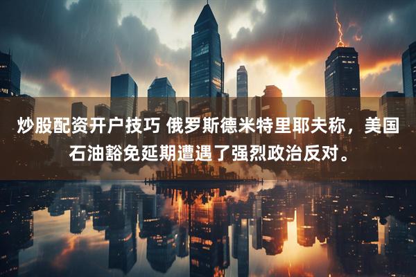 炒股配资开户技巧 俄罗斯德米特里耶夫称，美国石油豁免延期遭遇了强烈政治反对。