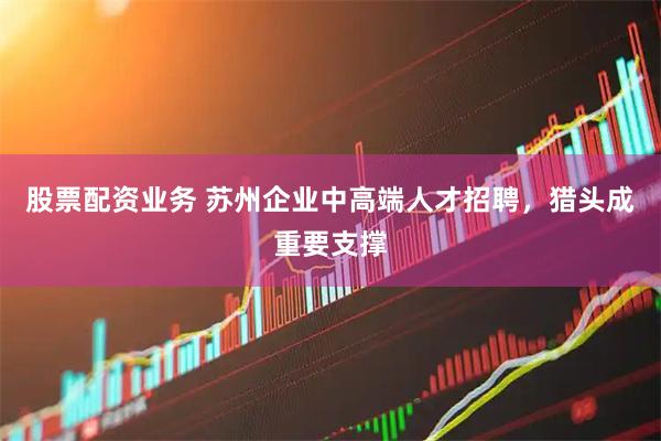 股票配资业务 苏州企业中高端人才招聘，猎头成重要支撑